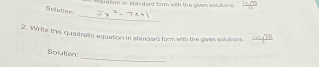 equation in standard form with the given solutions.  7± sqrt(29)/10 
Solution: 
_ 
2, Write the quadratic equation in standard form with the given solutions.  (-1± sqrt(109))/2 
_ 
Solution: