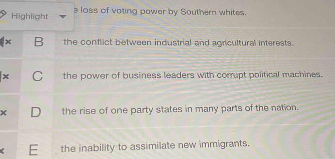 Highlight e loss of voting power by Southern whites.
x B the conflict between industrial and agricultural interests.
x C the power of business leaders with corrupt political machines.
× the rise of one party states in many parts of the nation.
E the inability to assimilate new immigrants.