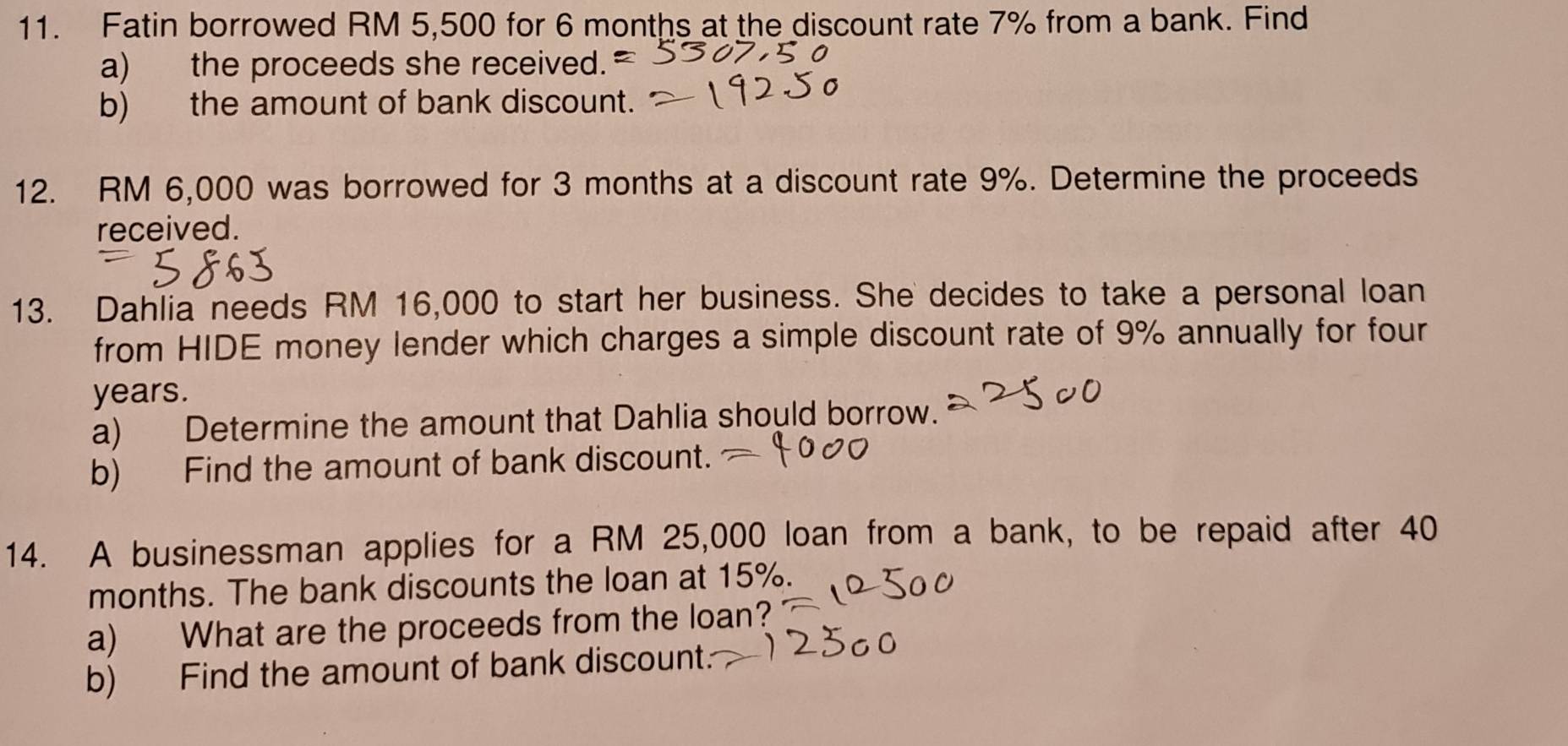 Fatin borrowed RM 5,500 for 6 months at the discount rate 7% from a bank. Find 
a) the proceeds she received. 
b) the amount of bank discount. 
12. RM 6,000 was borrowed for 3 months at a discount rate 9%. Determine the proceeds 
received. 
13. Dahlia needs RM 16,000 to start her business. She decides to take a personal loan 
from HIDE money lender which charges a simple discount rate of 9% annually for four
years. 
a) Determine the amount that Dahlia should borrow. 
b) Find the amount of bank discount. 
14. A businessman applies for a RM 25,000 loan from a bank, to be repaid after 40
months. The bank discounts the loan at 15%. 
a) What are the proceeds from the loan? 
b) Find the amount of bank discount.