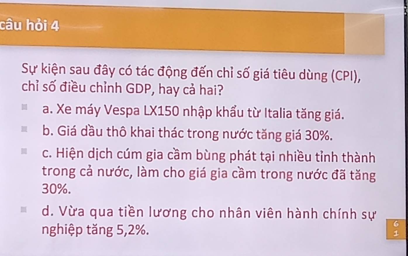 câu hỏi 4
Sự kiện sau đây có tác động đến chỉ số giá tiêu dùng (CPI),
chỉ số điều chỉnh GDP, hay cả hai?
a. Xe máy Vespa LX150 nhập khẩu từ Italia tăng giá.
b. Giá dầu thô khai thác trong nước tăng giá 30%.
c. Hiện dịch cúm gia cầm bùng phát tại nhiều tỉnh thành
trong cả nước, làm cho giá gia cầm trong nước đã tăng
30%.
d. Vừa qua tiền lương cho nhân viên hành chính sự
6
nghiệp tăng 5, 2%. 1