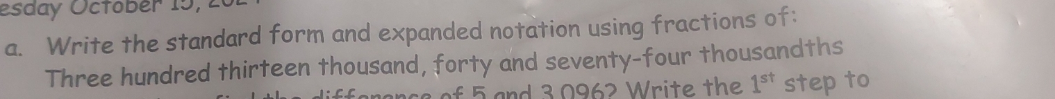 esday Octobér 15, 20 
a. Write the standard form and expanded notation using fractions of: 
Three hundred thirteen thousand, forty and seventy-four thousandths 
f 5 and 3 0962 Write the 1^(st) step to