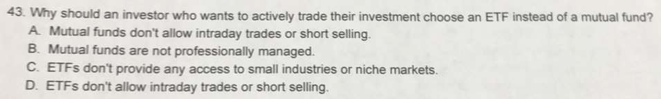 Why should an investor who wants to actively trade their investment choose an ETF instead of a mutual fund?
A. Mutual funds don't allow intraday trades or short selling.
B. Mutual funds are not professionally managed.
C. ETFs don't provide any access to small industries or niche markets.
D. ETFs don't allow intraday trades or short selling.