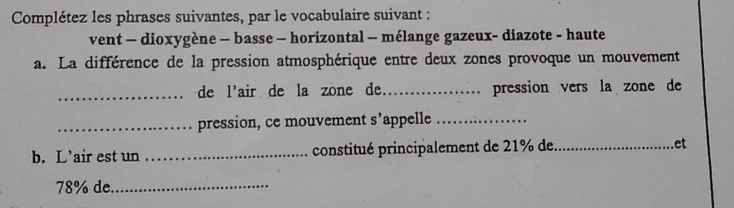 Complétez les phrases suivantes, par le vocabulaire suivant : 
vent - dioxygène - basse - horizontal - mélange gazeux- diazote - haute 
a. La différence de la pression atmosphérique entre deux zones provoque un mouvement 
_de l'air de la zone de. _pression vers la zone de 
_pression, ce mouvement S' appelle_ 
b. L’air est un _constitué principalement de 21% de _et
78% de_