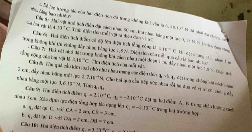 nhau bằng bao nhiêu?
c. Để lực tương tác của hai điện tích đó trong không khí vẫn là 6, 48.10^(-3)N thì phải đặt chúng cách
của hai vật là 4.10^(-6)C. Tính điện tích mỗi vật ra theo đơn vị μC.
Cầu 5: Hai vật nhỏ tích điện đặt cách nhau 50 cm, hút nhau bằng một lực 0, 18 N. Điện tích tổng cộng
Câu 6: Hai điện tích điểm có độ lớn điện tích tổng cộng là 3.10^(-5)C : khi đặt chúng cách nhau 1 m
trong không khí thì chúng đầy nhau bằng lực 1,8 N. Điện tích của mỗi quá cầu là bao nhiều?
tổng cộng của hai vật là 3.10^(-5)C. Tìm điện tích của mỗi vật.
Câu 7: Hai vật nhỏ đặt trong không khí cách nhau một đoạn 1 m, đầy nhau một lực 1,8 N. Điện tích
Câu 8: Hai quả cầu kim loại nhỏ như nhau mang các điện tích q_1 và q_2 đặt trong không khí cách nhau
2 cm, đầy nhau bằng một lực 2,7.10^(-4)N. Cho hai quả cầu tiếp xúc nhau rồi lại đưa về vị trí cũ, chúng đây
nhau bằng một lực 3,6.10^(-4)N T. Tính q_1,q_2.
Câu 9: Hai điện tích điểm q_1=2.10^(-7)C,q_2=-2.10^(-7)C đặt tại hai điểm A, B trong chân không cách
nhau 5cm. Xác định lực điện tổng hợp tác dụng lên q_o=-2.10^(-7)C trong hai trường hợp:
a. q_o đặt tại C, với CA=2cm,CB=3cm.
b. q_o dat tại D với DA=2cm,DB=7cm.
Câu 10: Hai điện tích điểm q_1=3.10^(-8)C