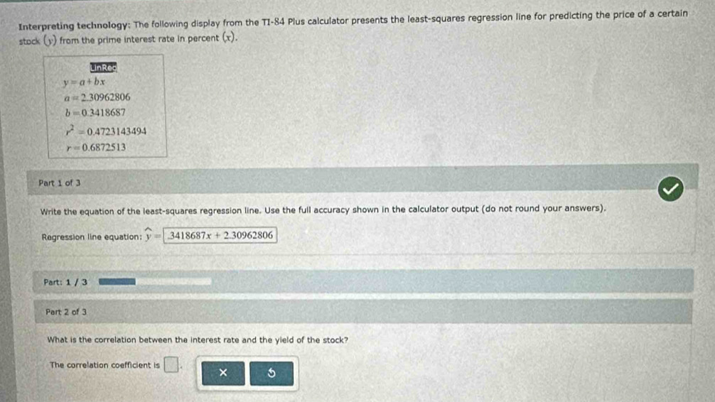 Interpreting technology: The following display from the TI-84 Plus calculator presents the least-squares regression line for predicting the price of a certain
stock (y) from the prime interest rate in percent (x).
LinRec
y=a+bx
a=2.30962806
b=0.3418687
r^2=0.4723143494
r=0.6872513
Part 1 of 3
Write the equation of the least-squares regression line. Use the full accuracy shown in the calculator output (do not round your answers).
Regression line equation: widehat y=encloselongdiv 3418687x+2.30962806
Part: 1 / 3
Part 2 of 3
What is the correlation between the interest rate and the yield of the stock?
The correlation coefficient is □ . ×