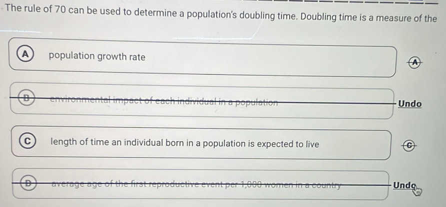 The rule of 70 can be used to determine a population's doubling time. Doubling time is a measure of the
A population growth rate
B Undo
C length of time an individual born in a population is expected to live C
D Undo