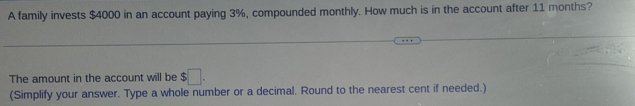 A family invests $4000 in an account paying 3%, compounded monthly. How much is in the account after 11 months? 
The amount in the account will be $□. 
(Simplify your answer. Type a whole number or a decimal. Round to the nearest cent if needed.)