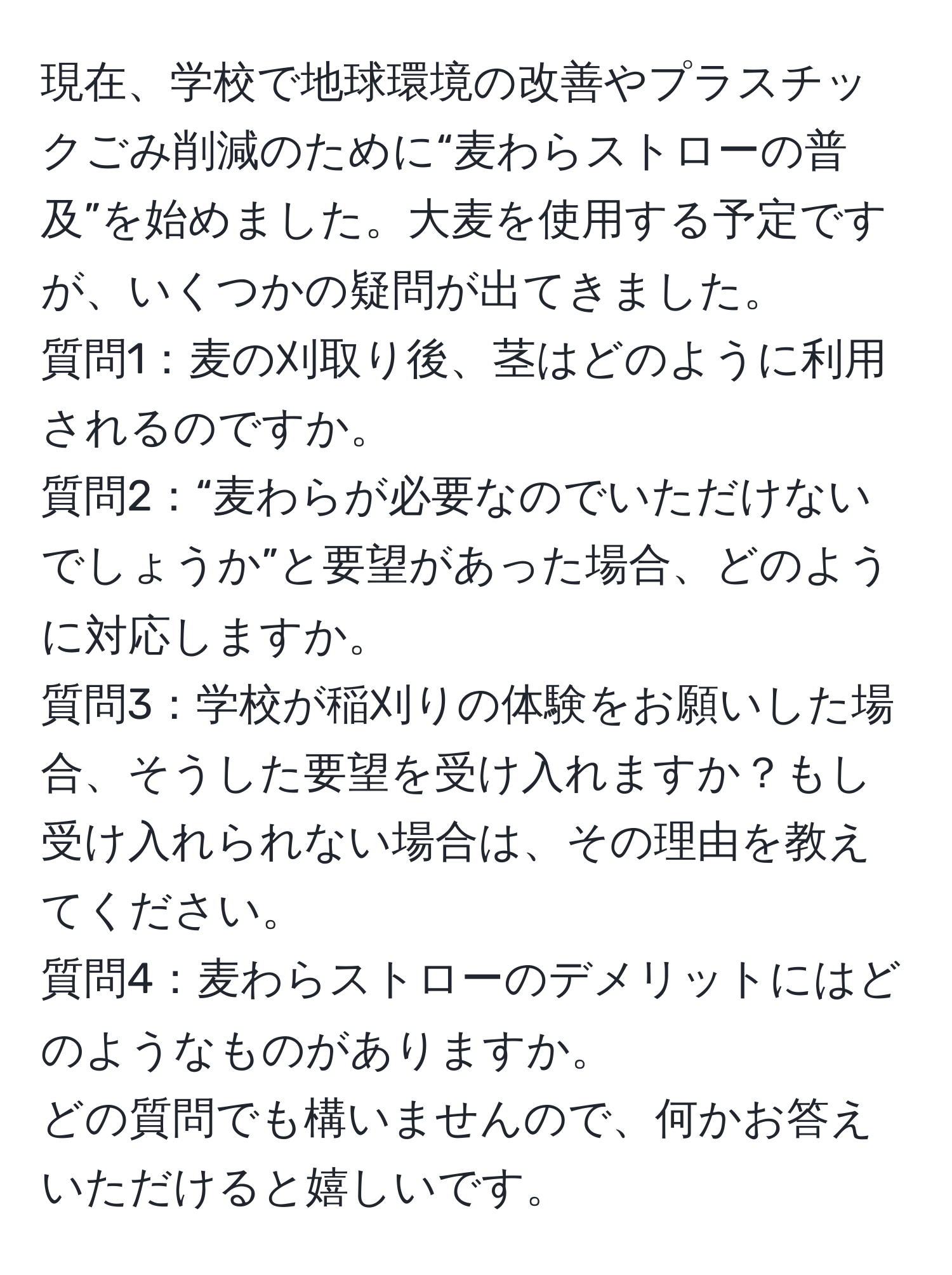 現在、学校で地球環境の改善やプラスチックごみ削減のために“麦わらストローの普及”を始めました。大麦を使用する予定ですが、いくつかの疑問が出てきました。  
質問1：麦の刈取り後、茎はどのように利用されるのですか。  
質問2：“麦わらが必要なのでいただけないでしょうか”と要望があった場合、どのように対応しますか。  
質問3：学校が稲刈りの体験をお願いした場合、そうした要望を受け入れますか？もし受け入れられない場合は、その理由を教えてください。  
質問4：麦わらストローのデメリットにはどのようなものがありますか。  
どの質問でも構いませんので、何かお答えいただけると嬉しいです。