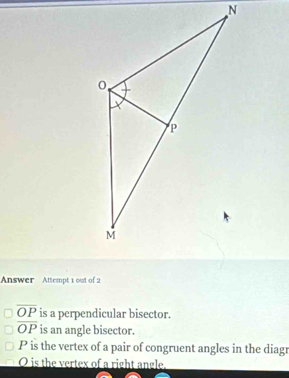 Answer Attempt 1 out of 2
overline OP is a perpendicular bisector.
overline OP is an angle bisector.
P is the vertex of a pair of congruent angles in the diagr
O is the vertex of a right angle.