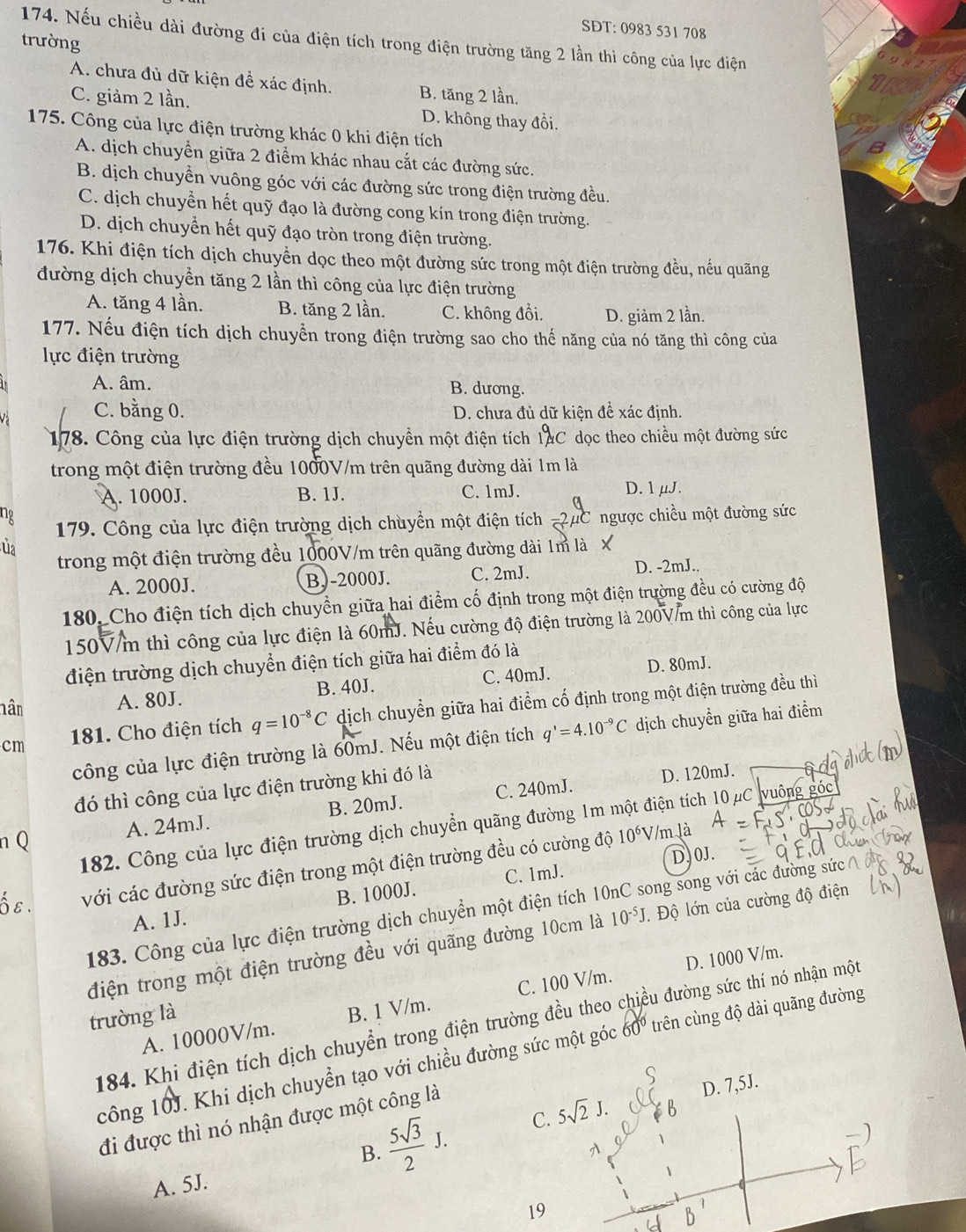 SDT: 0983 531 708
174. Nếu chiều dài đường đi của điện tích trong điện trường tăng 2 lần thì công của lực điện
trường
A. chưa đủ dữ kiện đề xác định. B. tăng 2 lần,
C. giảm 2 lần. D. không thay đồi.
175. Công của lực điện trường khác 0 khi điện tích
A. dịch chuyển giữa 2 điểm khác nhau cắt các đường sức.
B. dịch chuyền vuông góc với các đường sức trong điện trường đều.
C. dịch chuyển hết quỹ đạo là đường cong kín trong điện trường.
D. dịch chuyển hết quỹ đạo tròn trong điện trường.
176. Khi điện tích dịch chuyền dọc theo một đường sức trong một điện trường đều, nếu quãng
đường dịch chuyền tăng 2 lần thì công của lực điện trường
A. tăng 4 lần. B. tăng 2 lần. C. không đổi. D. giảm 2 lần.
177. Nếu điện tích dịch chuyền trong điện trường sao cho thế năng của nó tăng thì công của
lực điện trường
A. âm. B. dương.
C. bằng 0. D. chưa đủ dữ kiện để xác định.
178. Công của lực điện trường dịch chuyền một điện tích 1AC dọc theo chiều một đường sức
trong một điện trường đều 1000V/m trên quãng đường dài 1m là
A. 1000J. B. 1J. C. 1mJ. D. 1 μJ.
ng
179. Công của lực điện trường dịch chuyền một điện tích =2μC ngược chiều một đường sức
ủa
trong một điện trường đều 1000V/m trên quãng đường dài 1m là X
A. 2000J. B.-2000J. C. 2mJ.
D. -2mJ..
180, Cho điện tích dịch chuyền giữa hai điểm cố định trong một điện trường đều có cường độ
150V/m thì công của lực điện là 60mJ. Nếu cường độ điện trường là 200V/m thì công của lực
điện trường dịch chuyển điện tích giữa hai điểm đó là
hân A. 80J. B. 40J. C. 40mJ. D. 80mJ.
cm  181. Cho điện tích q=10^(-8)C dịch chuyển giữa hai điểm cố định trong một điện trường đều thì
công của lực điện trường là 60mJ. Nếu một điện tích q'=4.10^(-9)C dịch chuyển giữa hai điểm
đó thì công của lực điện trường khi đó là
D. 120mJ.
n Q A. 24mJ. B. 20mJ. C. 240mJ.
182. Công của lực điện trường dịch chuyển quãng đường 1m một điện tích 10 μC vuông góc
D.0J.
E với các đường sức điện trong một điện trường đều có cường độ
10^6V m là
B. 1000J. C. 1mJ.
183. Công của lực điện trường dịch chuyển một điện tích 1 ong song với các đường sức
A. 1J.
điện trong một điện trường đều với quãng đường 10cm là 10^(-5)J. Độ lớn của cường độ điện
D. 1000 V/m.
A. 10000V/m. B. 1 V/m. C. 100 V/m.
trường là
184. Khi điện tích dịch chuyển trong điện trường đều theo chiều đường sức thí nó nhận một
công 10J. Khi dịch chuyển tạo với chiều đường sức một góc 60º trên cùng độ dài quãng đường
 5sqrt(3)/2 J. C. 5sqrt(2)J. D. 7,5J.
đi được thì nó nhận được một công là
B.

A. 5J.
19