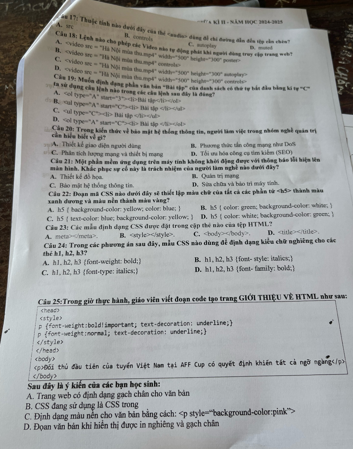 NA KÍ II - NăM HỌC 2024-2025
Câu 17: Thuộc tính nào dưới đây của thể dùng để chỉ đường dẫn đến tệp cần chên?
A. Src B. controls
C. autoplay
Câu 18: Lệnh nào cho phép các Video nào tự động phát khi người dùng truy cập trang web?
D. muted
A. =''Hhat aNhat oimhat uathu.mp4'' width='prime 500° height=''300'' poster>
B. =''HaNhat Oimhat uathu.mp4'' contn ols>
C. =''Hhat aNhat oimhat uathu.mp4'' width=^n500^nheight=^n300^n autoplay>
D. =''HaNhat Qimiathu.mp4^nwidth=''500^nheight=''300'' controls>
Câu 19: Muốn định dạng phần văn bản cc Bài that ap'' của danh sách có thứ tự bắt đầu bằng kí tu^uC^u
ta sử dụng câu lệnh nào trong các câu lệnh sa
A. Bait p y là đúng?
B.