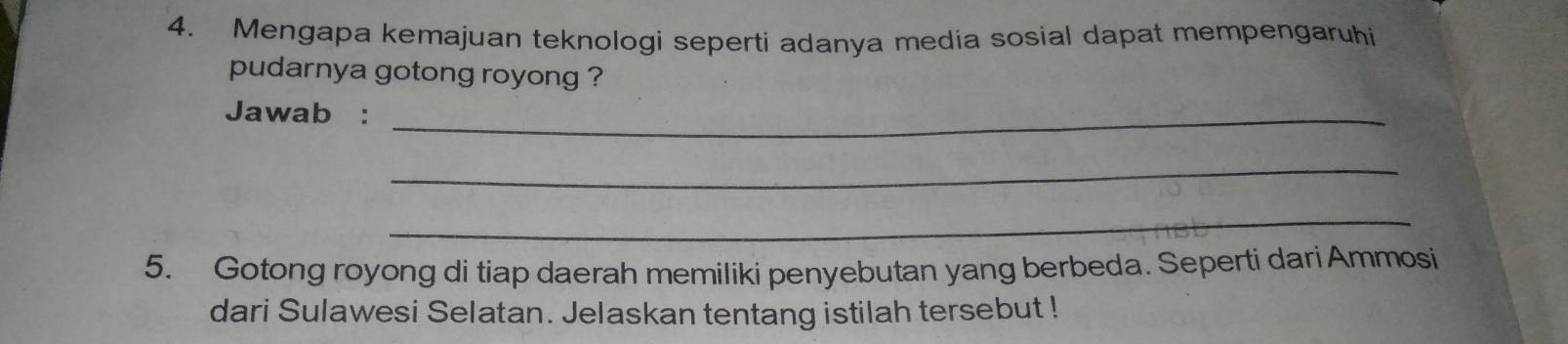 Mengapa kemajuan teknologi seperti adanya media sosial dapat mempengaruhi 
pudarnya gotong royong ? 
Jawab :_ 
_ 
_ 
5. Gotong royong di tiap daerah memiliki penyebutan yang berbeda. Seperti dari Ammosi 
dari Sulawesi Selatan. Jelaskan tentang istilah tersebut !