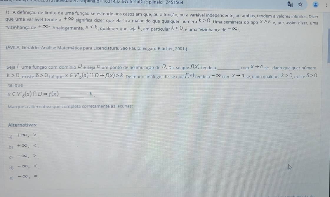 20502 2 20 19 :atividade Discip iiaid =18314323 &ofertaDisciplinald =2451564
1) A definição de limite de uma função se estende aos casos em que, ou a função, ou a variável independente, ou ambas, tendem a valores infinitos. Dizer
que uma variável tende a +∞ significa dizer que ela fica maior do que qualquer número k>0. Uma semirreta do tipo x>k é, por assim dizer, uma
"vizinhança de + ∞". Analogamente, x , qualquer que seja K, em particular k<0</tex> , é uma "vizinhança de - ∞".
(ÁVILA, Geraldo. Análise Matemática para Licenciatura. São Paulo: Edgard Blücher, 2001.)
Seja F uma função com domínio D e seja ª um ponto de acumulação de D. Diz-se que f(x) tende a _com Xto Q_s se, dado qualquer número
k>0 , existe delta >0 tal que x∈ V'_delta (a)∩ DRightarrow f(x)>k. De modo análogo, diz-se que f(x) tende ato ∈fty _comxto a_se e, dado qualquer k>0 , existe delta >0
tal que
x∈ V'_delta (a)∩ DRightarrow f(x) _ -k.
Marque a alternativa que completa corretamente as lacunas:
Alternativas:
a) +∞,
b) +∞,
c) -∞, .
d) -∞, .
e) -∞, =