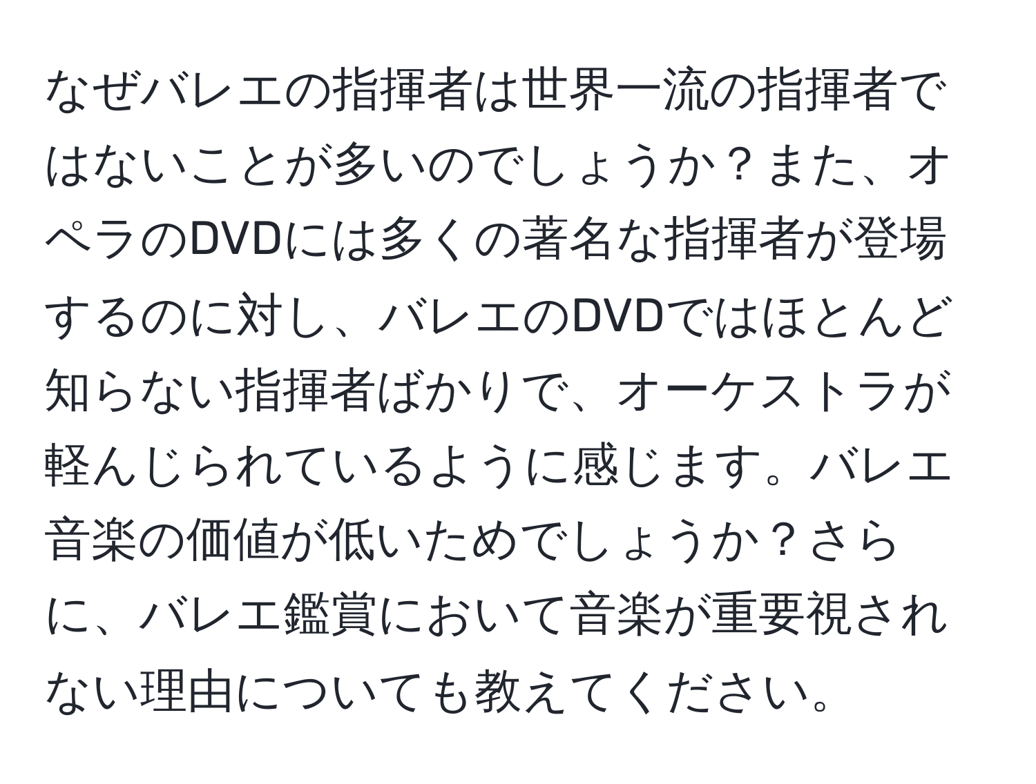 なぜバレエの指揮者は世界一流の指揮者ではないことが多いのでしょうか？また、オペラのDVDには多くの著名な指揮者が登場するのに対し、バレエのDVDではほとんど知らない指揮者ばかりで、オーケストラが軽んじられているように感じます。バレエ音楽の価値が低いためでしょうか？さらに、バレエ鑑賞において音楽が重要視されない理由についても教えてください。