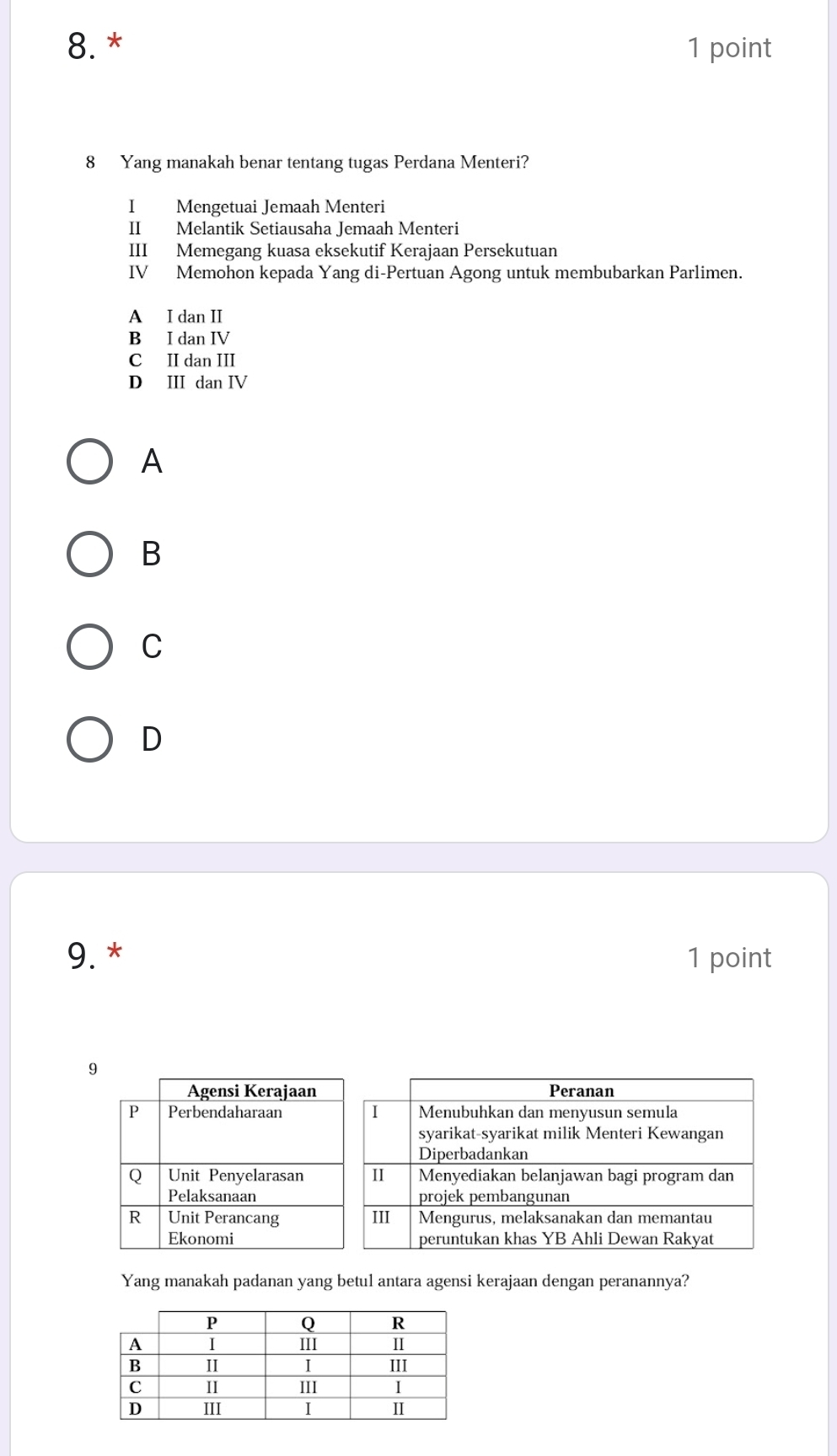 Yang manakah benar tentang tugas Perdana Menteri?
I Mengetuai Jemaah Menteri
II Melantik Setiausaha Jemaah Menteri
III Memegang kuasa eksekutif Kerajaan Persekutuan
IV Memohon kepada Yang di-Pertuan Agong untuk membubarkan Parlimen.
A I dan II
B I dan IV
C II dan III
D III dan IV
A
B
C
D
9. * 1 point
9
Yang manakah padanan yang betul antara agensi kerajaan dengan peranannya?