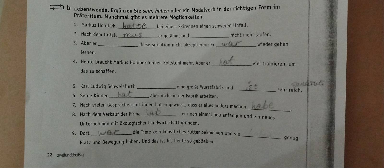 Lebenswende. Ergänzen Sie sein, haben oder ein Modalverb in der richtigen Form im 
Präteritum. Manchmal gibt es mehrere Möglichkeiten. 
1. Markus Holubek _bei einem Skirennen einen schweren Unfall. 
2. Nach dem Unfall _er gelähmt und _nicht mehr laufen. 
3. Aber er _diese Situation nicht akzeptieren: Er _wieder gehen 
lernen. 
4. Heute braucht Markus Holubek keinen Rollstuhl mehr. Aber er _viel trainieren, um 
das zu schaffen. 
5. Karl Ludwig Schweisfurth _eine große Wurstfabrik und 
_sehr reich. 
6. Seine Kinder _aber nicht in der Fabrik arbeiten. 
_ 
7. Nach vielen Gesprächen mit ihnen hat er gewusst, dass er alles anders machen 
. 
8. Nach dem Verkauf der Firma_ 
er noch einmal neu anfangen und ein neues 
Unternehmen mit ökologischer Landwirtschaft gründen. 
_ 
9. Dort_ die Tiere kein künstliches Futter bekommen und sie 
genug 
Platz und Bewegung haben. Und das ist bis heute so geblieben.
32 zweiunddreißig