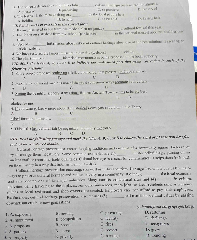 The students decided to set up folk clubs _cultural heritage such as traditionalmusic.
A. preserve B. preserving C. to preserve
5. The festival is the most exciting one_ by the local people here. D. preserved
A. holding B. to hold C. to be held D. having held
VI. Put the verbs in brackets in the correct form.
1. Having discussed in our team, we made a plan (organize)_ a cultural festival this year.
2. Lan is the only student from my school (participate) _in the national contest aboutcultural heritage
sites.
3. (Spread) _information about different cultural heritage sites, one of the bestsolutions is creating an
official website.
4. We have restored the largest museum in our city (welcome_ visitors.
R
5. The plan (improve)_ historical monuments is being proposed to the local authority.
VII. Mark the letter A, B, C, or D to indicate the underlined part that needs correction in each of the
following questions.
1. Some people proposed setting up a folk club in order that preserve traditional music.
A B C D
2. Making use of social media is one of the most convenient ways promoted our culture.
A B
C D
3. Seeing the beautiful scenery at this time, Hoi An Ancient Town seems to be the best
A
B
C D
choice for me.
4. If you want to know more about the historical event, you should go to the library
A B
C
asked for more materials.
D
5. This is the last cultural fair be organized in our city this year.
A B C D
VIII. Read the following passage and mark the letter A, B, C, or D to choose the word or phrase that best fits
each of the numbered blanks.
Cultural heritage preservation means keeping traditions and customs of a community against factors that
try to change them negatively. Some common examples are (1) _historicalbuildings, passing on an
ancient craft or recording traditional tales. Cultural heritage is crucial for communities. It helps them look back
on their history in a way that informs their cultural(2)_ .
Cultural heritage preservation encourages as well as utilizes tourism. Heritage Tourism is one of the major
ways to preserve cultural heritage and reduce poverty in a community. It often(3) _the local economy
and can become one of its major industries. Many tourists visitcultural sites and (4)_ in cultural
activities while traveling to these places. As tourismincreases, more jobs for local residents such as museum
guides or local restaurant and shop owners are created. Employers can then afford to pay their employees.
Furthermore, cultural heritage preservation also reduces (5)_ and maintains cultural values by passing
downartisan crafts to new generations.
(Adapted from borgenproject.org)
1. A. exploring B. moving C. providing D. restoring
2. A. monument B. competition C. identity D. challenge
3. A. proposes B. boosts C. rises D. recognizes
4. A. partake B. move C. protect D. grow
5. A. property B. poverty C. heritage D. trending