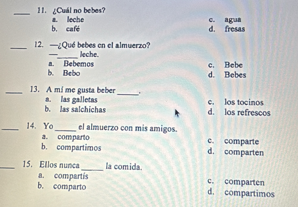 11 ¿Cuál no bebes?
a. leche c. agua
b. café d. fresas
_12. —¿Qué bebes en el almuerzo?
_leche.
a. Bebemos c. Bebe
b. Bebo d. Bebes
_13. A mí me gusta beber _.
a. las galletas c. los tocinos
b. las salchichas d. los refrescos
_14. Yo_ el almuerzo con mis amigos.
a. comparto c. comparte
b. compartimos d. comparten
_15. Ellos nunca _la comida.
a. compartís c. comparten
b. comparto d. compartimos