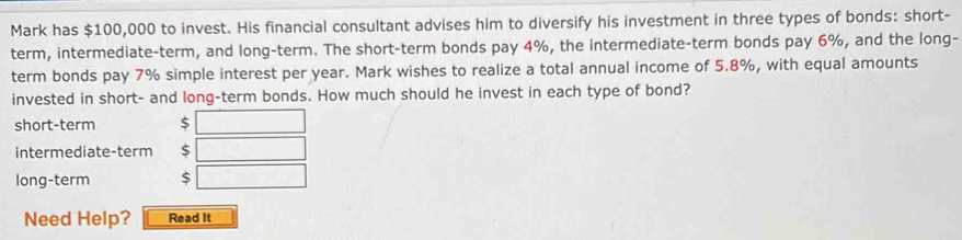 Mark has $100,000 to invest. His financial consultant advises him to diversify his investment in three types of bonds: short-
term, intermediate-term, and long-term. The short-term bonds pay 4%, the intermediate-term bonds pay 6%, and the long-
term bonds pay 7% simple interest per year. Mark wishes to realize a total annual income of 5.8%, with equal amounts
invested in short- and long-term bonds. How much should he invest in each type of bond?
short-term
intermediate-term
long-term 
Need Help? Read It