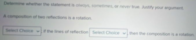 Determine whether the statement is clways, sometimes, or never true. Justify your argument. 
A composition of two reflections is a rotation. 
Select Chaice ; if the lines of reflection Select Choice , then the composition is a rotation.