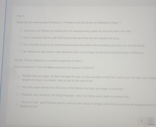 What can be inferred about Perseus in "Perseus and the Quest for Medusa's Head."?
He knows his friends are rooting for him because they cheer for him and wish him well.
He is confident that he will fulfill his promise and that he will impress the king.
He is excited to go on an adventure because the quest will be thrilling and take him to new lands.
He realizes he has made a bad decision after he promises to bring the king the head of Medusa.
Part B - Points depend on a correct response in Part A.
Which evidence in the text best supports the answer to Part A?
"Swifter than an eagle, he flew through the sky, as the sandals carried him north over the sea, over cities
ranges of snowy mountains, and at last to the sea of ice."
"His bold ways earned him the love of his fellows but also the anger of the king."
"Perseus was vexed by the king's request, which he knew was meant to shame him."
"'And so I will,' said Perseus grimly, and he went away in anger, while his young friends laughed at him I
foolish words."
4 /