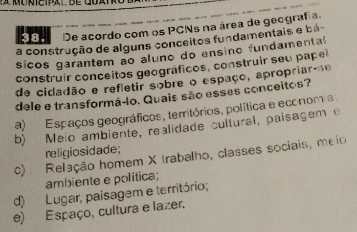 De acordo com os PCNs na área de geografia.
a construção de alguns conceitos fundamentais e bá
sicos garantem ao aluno do ensino fundamental 
construir conceitos geográficos, construir seu papel
de cidadão e refletir sobre o espaço, apropriar-se
dele e transformá-lo. Quais são esses conceitos?
a) Espaços geográficos, territórios, política e economia;
b) Meio ambiente, realidade cultural, paisagem e
religiosidade;
c) Relação homem X trabalho, classes sociais, meio
ambiente e política;
d) Lugar, paisagem e território;
e) Espaço, cultura e lazer.