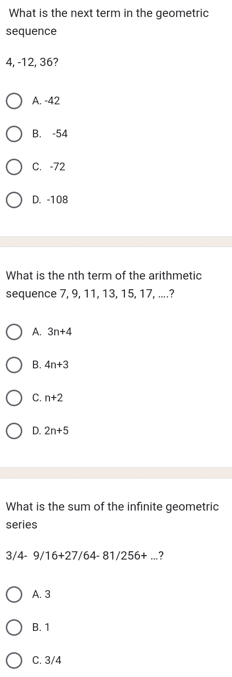 What is the next term in the geometric
sequence
4, -12, 36?
A. -42
B. -54
C. -72
D. -108
What is the nth term of the arithmetic
sequence 7, 9, 11, 13, 15, 17, ....?
A. 3n+4
B. 4n+3
C. n+2
D. 2n+5
What is the sum of the infinite geometric
series
3/4-9/16+27/64-81/256+... ?
A. 3
B. 1
C. 3/4