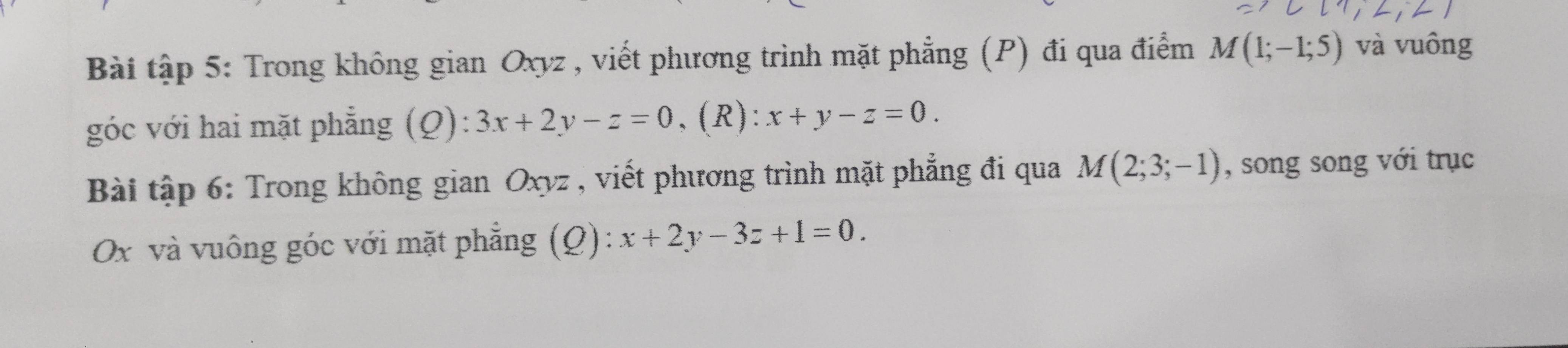 Bài tập 5: Trong không gian Oxyz , viết phương trình mặt phẳng (P) đi qua điểm M(1;-1;5) và vuông 
góc với hai mặt phẳng (Q): 3x+2y-z=0 , (R): x+y-z=0. 
Bài tập 6: Trong không gian Oxyz , viết phương trình mặt phẳng đi qua M(2;3;-1) , song song với trục
Ox và vuông góc với mặt phẳng (Q): x+2y-3z+1=0.