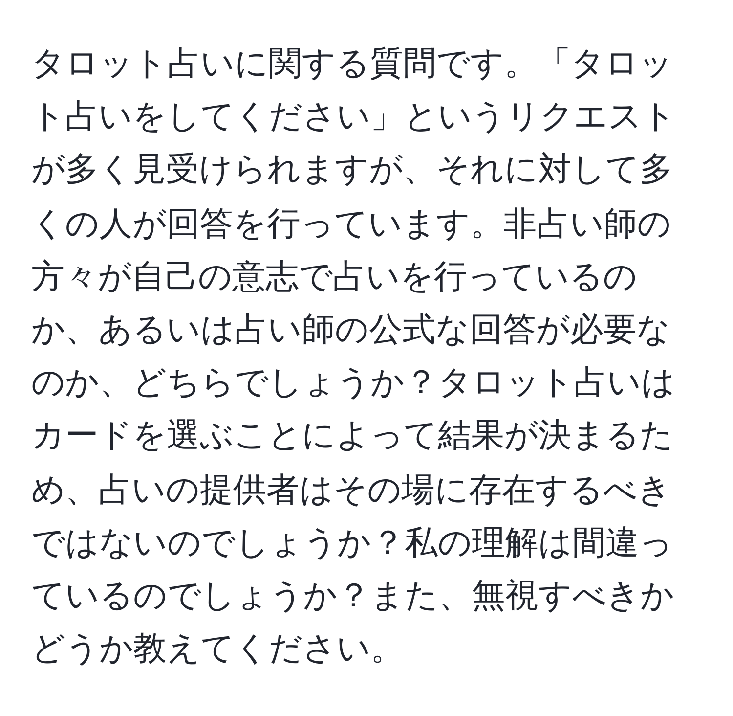 タロット占いに関する質問です。「タロット占いをしてください」というリクエストが多く見受けられますが、それに対して多くの人が回答を行っています。非占い師の方々が自己の意志で占いを行っているのか、あるいは占い師の公式な回答が必要なのか、どちらでしょうか？タロット占いはカードを選ぶことによって結果が決まるため、占いの提供者はその場に存在するべきではないのでしょうか？私の理解は間違っているのでしょうか？また、無視すべきかどうか教えてください。