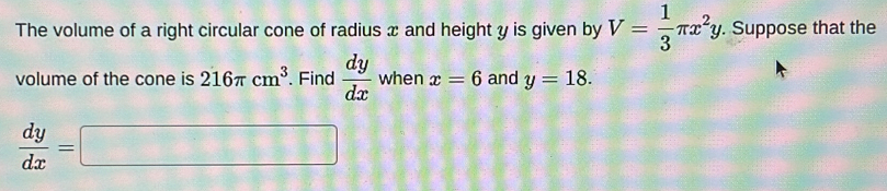 The volume of a right circular cone of radius x and height y is given by V= 1/3 π x^2y. . Suppose that the 
volume of the cone is 216π cm^3. Find  dy/dx  when x=6 and y=18.
 dy/dx =□