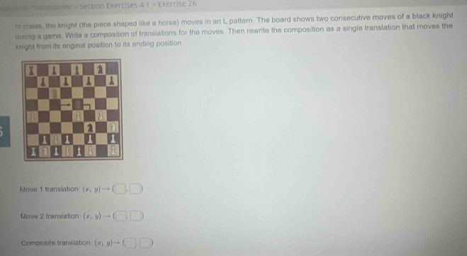 Tanciitons > Section Exercises 4 1 > Exercise 26
tn chess, the knight (the piece shaped like a horse) moves in an L pattern. The board shows two consecutive moves of a black knight
during a gama. Write a composition of transiations for the moves. Then rewrite the composition as a single translation that moves the
knight from its oniginal position to its ending position.
Move 1 translation: (x,y)to (□ ,□ )
Move 2 translation (x,y)to (□ ,□ )
Composite translation (x,y)to (□ ,□ )