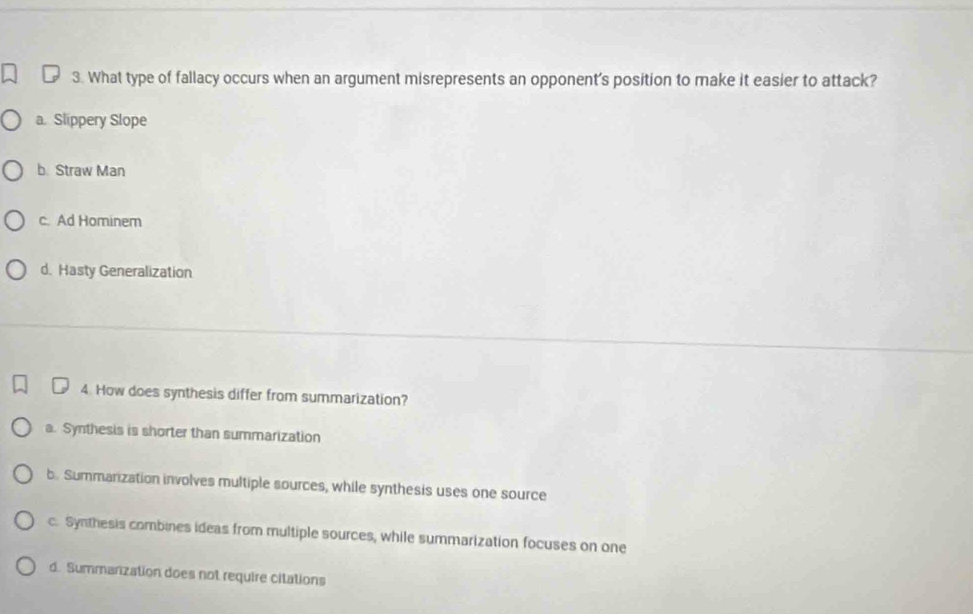 What type of fallacy occurs when an argument misrepresents an opponent’s position to make it easier to attack?
a. Slippery Slope
b. Straw Man
c. Ad Hominem
d. Hasty Generalization
4. How does synthesis differ from summarization?
a. Synthesis is shorter than summarization
b. Summarization involves multiple sources, while synthesis uses one source
c. Synthesis combines ideas from multiple sources, while summarization focuses on one
d. Summarization does not require citations