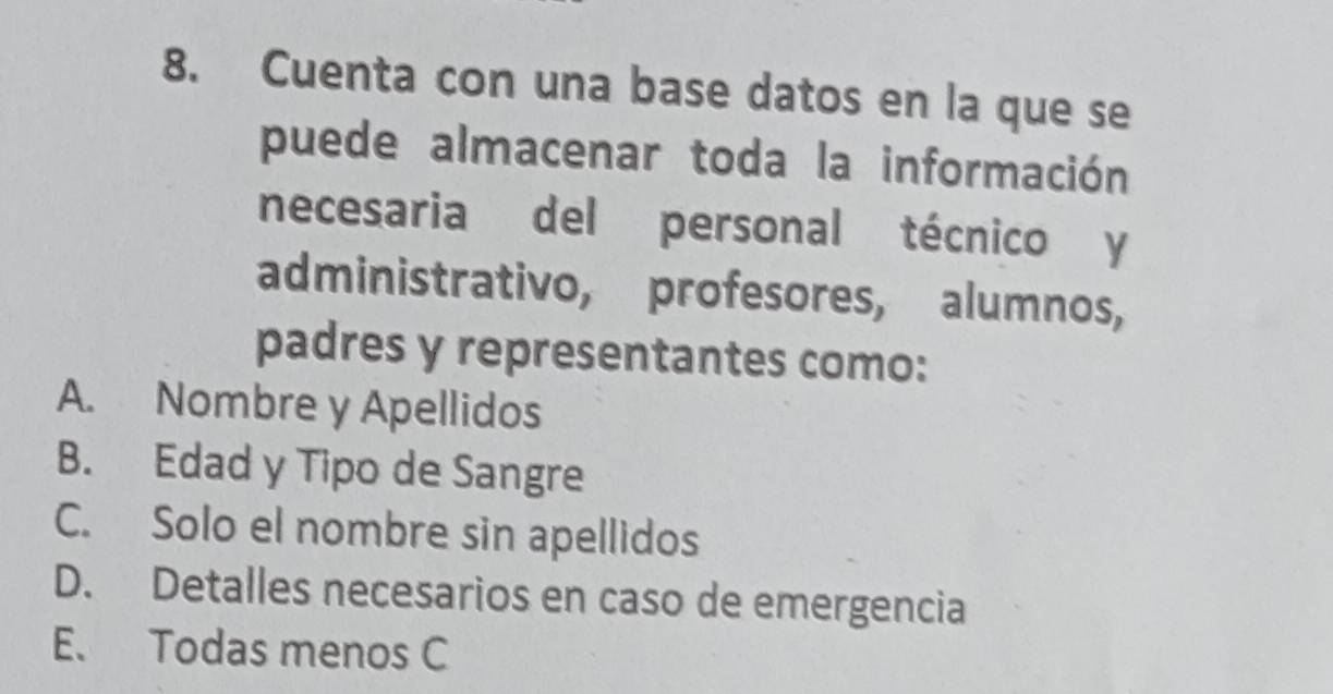 Cuenta con una base datos en la que se
puede almacenar toda la información
necesaria del personal técnico y
administrativo, profesores, alumnos,
padres y representantes como:
A. Nombre y Apellidos
B. Edad y Tipo de Sangre
C. Solo el nombre sin apellidos
D. Detalles necesarios en caso de emergencia
E. Todas menos C