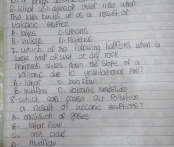 D-It brilge geono
6. What will devebp over ime when
The lala builds up as a result of
valcanic eruption
A- lakes c-shreams
B- valleys D- plateaus
I. which of the following happens when a
large hear of wet or drg rock
Pragments slides down the slope of a
vdlcanic due to gravitational pull?
A- 1ahar c lava flow
B- mudflow O- Volcanic landslide
8. which con cause air pollution
a result of valconic exuptions?
A- emisision of gases
1- 1ahar flow
C. ash cloud
D. mudflow