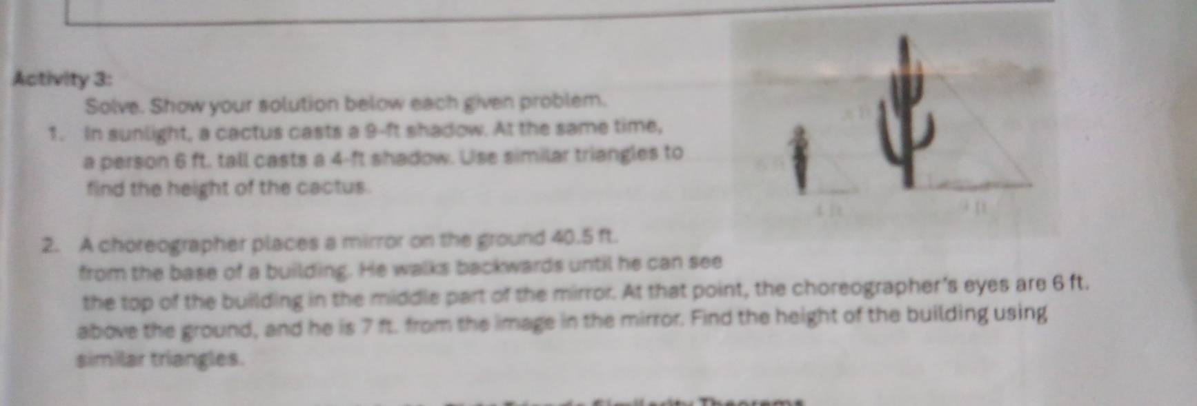 Activity 3: 
Solve. Show your solution below each given problem. 
1. In sunlight, a cactus casts a 9-ft shadow. At the same time, 
a person 6 ft. tall casts a 4-ft shadow. Use similar triangles to 
find the height of the cactus. 
2. A choreographer places a mirror on the ground 40.5 ft. 
from the base of a building. He walks backwards until he can see 
the top of the building in the middle part of the mirror. At that point, the choreographer's eyes are 6 ft. 
above the ground, and he is 7 ft. from the image in the mirror. Find the height of the building using 
similar triangles.