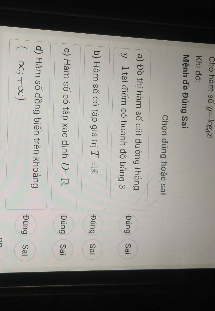 Cho hàm số y=log _4x
Khi đó:
Mệnh đề Đúng Sai
Chọn đúng hoặc sai
a) Đồ thị hàm số cắt đường thắng
y=1 tại điểm có hoành độ bằng 3
Đúng Sai
b) Hàm số có tập giá trị T=R Đúng Sai
c) Hàm số có tập xác định D=R Đúng Sai
d) Hàm số đồng biến trên khoảng
(-∈fty ;+∈fty )
Đúng Sai