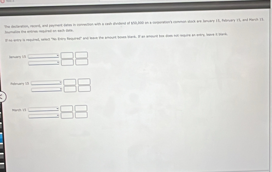 The declaration, record, and payment dates in connection with a cash dividend of $50,000 on a corporation's common stock are January 15, February 15, and March 15. 
Journalize the entries required on each date. 
If no entry is required, select "No Entry Required" and leave the amount boxes blank. If an amount box does not require an entry, leave it blank. 
January 15 □ beginarrayr :□ □  :□ □  endarray
_  
February 15 beginarrayr □ / □ □ beginarrayr □  to endarray beginarrayr □  □ endarray beginarrayr □  □ endarray
March 15 beginarrayr □ / □ □  □ / □ □ endarray