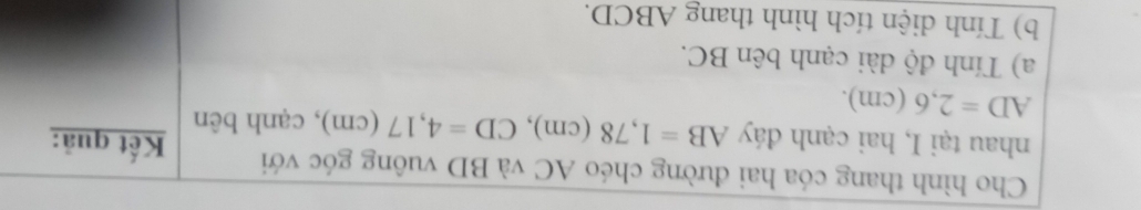 Cho hình thang cóa hai đường chéo AC và BD vuông góc với Kết quả: 
nhau tại I, hai cạnh đáy AB=1, 78(cm), CD=4, 17(cm) , cạnh bên
AD=2,6(cm). 
a) Tính độ dài cạnh bên BC. 
b) Tính diện tích hình thang ABCD.