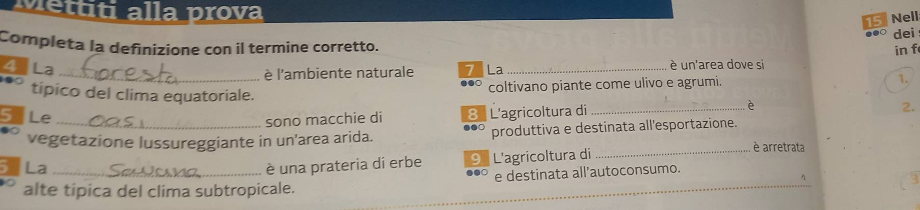 Mettiti alla prova 
15 Nell 
●●○ dei 
Completa la definizione con il termine corretto. 
in f 
4 La 7 La _è un'area dove si 
_ è l'ambiente naturale 
típico del clima equatoriale. 
coltivano piante come ulivo e agrumi. 1. 
Le 
sono macchie di L'agricoltura di_ 
è 
8 
2. 
●●○ 
vegetazione lussureggiante in un'area arida. produttiva e destinata all’esportazione. 
5 La _è una prateria di erbe 9 L'agricoltura di_ 
è arretrata 
.●○ 
alte tipica del clima subtropicale. e destinata all’autoconsumo._ 
7