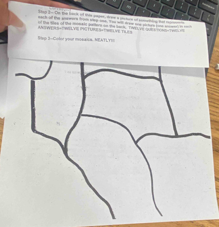 1 1 
Step 2 - On the back of this paper, draw a picture of something that represents 
each of the answers from step one. You will draw one picture (one answer) in each 
of the tiles of the mosaic pattern on the back. TWELVE QUESTIONS=TWELVE 
ANSWERS=TWELVE PICTURE: S=T WELVE TILES 
Step 3 --Color your mosaics. NEATLY!!!