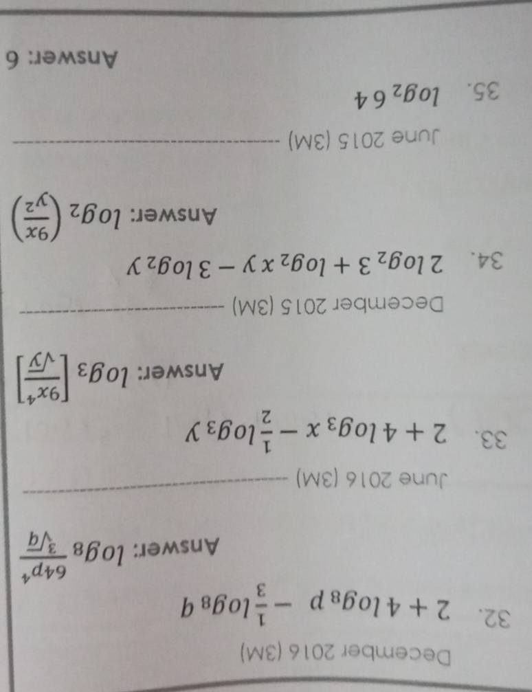 December 2016 (3M) 
32. 2+4log _8p- 1/3 log _8q
Answer: log _8 64p^4/sqrt[3](q) 
June 2016 (3M) 
_ 
33. 2+4log _3x- 1/2 log _3y
Answer: log _3[ 9x^4/sqrt(y) ]
December 2015 (3M) 
_ 
34. 2log _23+log _2xy-3log _2y
Answer: log _2( 9x/y^2 )
June 2015( 3N n 
_ 
35. log _264
Answer: 6 
_