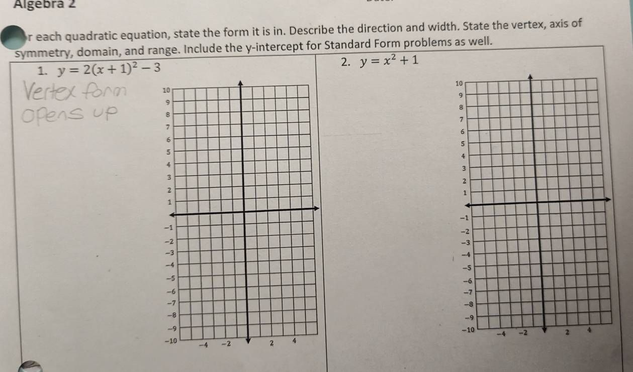 Algebra 2
r each quadratic equation, state the form it is in. Describe the direction and width. State the vertex, axis of
symmetry, domain, and range. Include the y-intercept for Standard Form problems as well.
1. y=2(x+1)^2-3
2. y=x^2+1