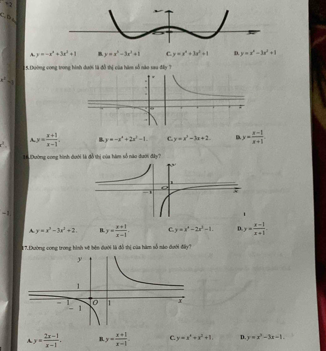 Dé
A. y=-x^4+3x^2+1 B. y=x^3-3x^2+1 C. y=x^4+3x^2+1 D. y=x^4-3x^2+1
5.Đường cong trong hình dưới là đồ thị của hàm số nào sau đây ?
x^2-3
x^2. y= (x+1)/x-1 . B. y=-x^4+2x^2-1. C. y=x^3-3x+2. D y= (x-1)/x+1 . 
A.
16 Đường cong hình dưới là đồ thị của hàm số nào dưới đây?
-1
A. y=x^3-3x^2+2. B. y= (x+1)/x-1 . C. y=x^4-2x^2-1. D y= (x-1)/x+1 . 
17.Đường cong trong hình vẽ bên dưới là đồ thị của hàm số nảo dưới đây?
A y= (2x-1)/x-1 . B. y= (x+1)/x-1 . C. y=x^4+x^2+1. D. y=x^3-3x-1.