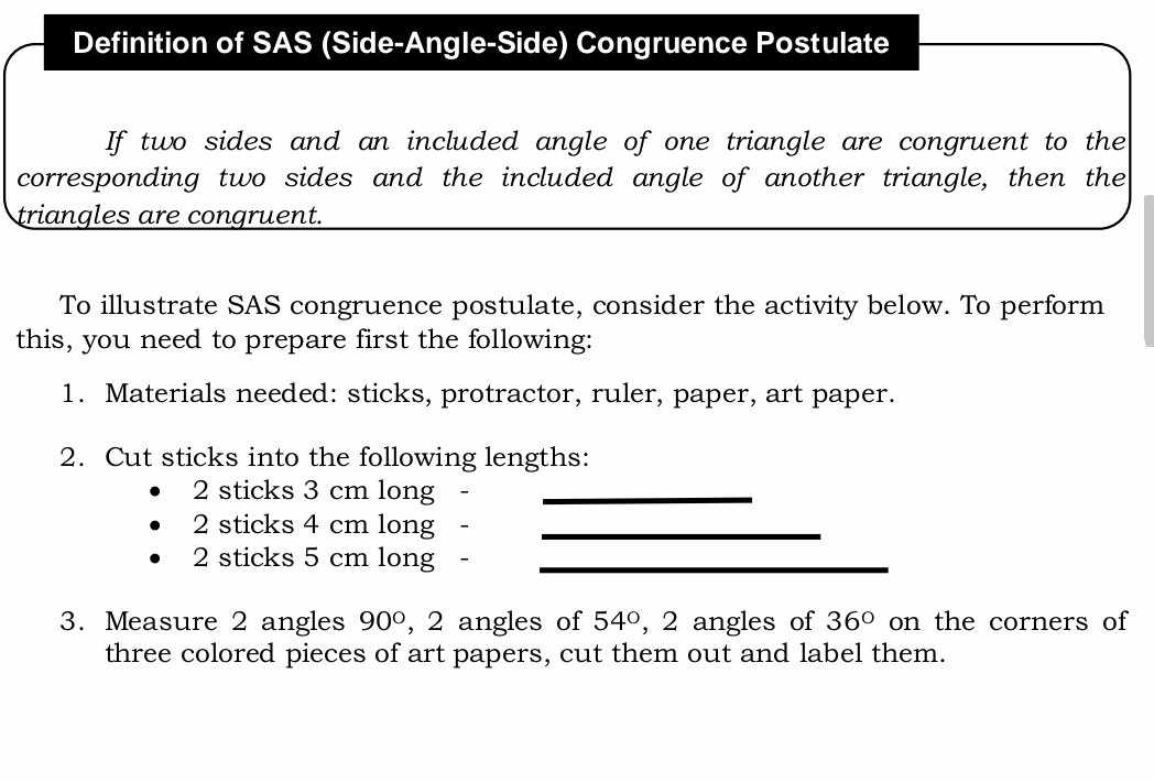 Definition of SAS (Side-Angle-Side) Congruence Postulate 
If two sides and an included angle of one triangle are congruent to the 
corresponding two sides and the included angle of another triangle, then the 
triangles are congruent. 
To illustrate SAS congruence postulate, consider the activity below. To perform 
this, you need to prepare first the following: 
1. Materials needed: sticks, protractor, ruler, paper, art paper. 
2. Cut sticks into the following lengths: 
2 sticks 3 cm long_ 
2 sticks 4 cm long -_ 
2 sticks 5 cm long -_ 
3. Measure 2 angles 90° , 2 angles of 54° , 2 angles of 36° on the corners of 
three colored pieces of art papers, cut them out and label them.