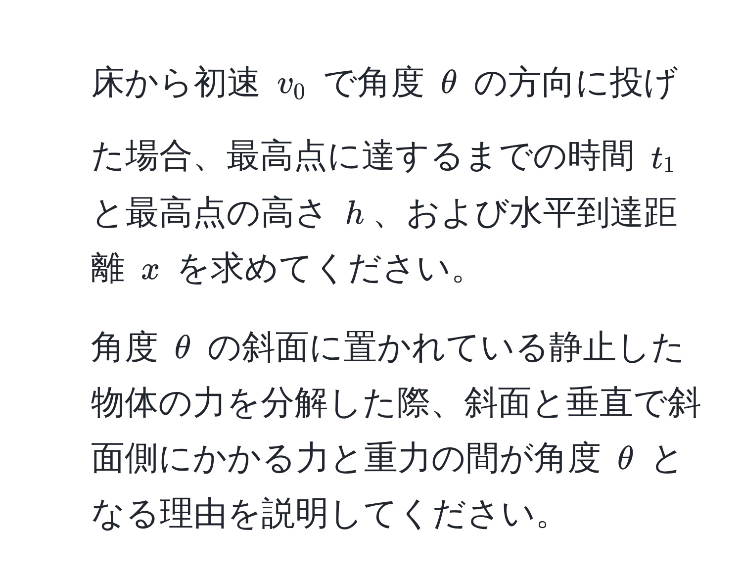 床から初速 $v_0$ で角度 $θ$ の方向に投げた場合、最高点に達するまでの時間 $t_1$ と最高点の高さ $h$、および水平到達距離 $x$ を求めてください。  
2. 角度 $θ$ の斜面に置かれている静止した物体の力を分解した際、斜面と垂直で斜面側にかかる力と重力の間が角度 $θ$ となる理由を説明してください。