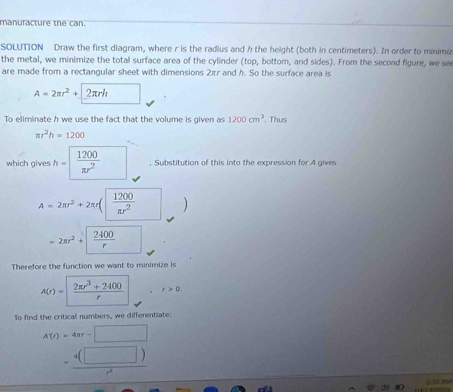 manuracture the can. 
SOLUTION Draw the first diagram, where r is the radius and h the height (both in centimeters). In order to minimiz 
the metal, we minimize the total surface area of the cylinder (top, bottor, and sides). From the second figure, we see 
are made from a rectangular sheet with dimensions 2πr and h. So the surface area is
A=2π r^2+ 2πrh
To eliminate h we use the fact that the volume is given as 1200cm^3. Thus
π r^2h=1200
which gives h= 1200/π r^2 . Substitution of this into the expression for A gives
A=2π r^2+2π r( 1200/π r^2 ) )
=2π r^2+  2400/r 
Therefore the function we want to minimize is
A(r)=| (2π r^3+2400)/r  r>0. 
To find the critical numbers, we differentiate:
A'(r)=4π r-□
= 4(□ )/r^2 