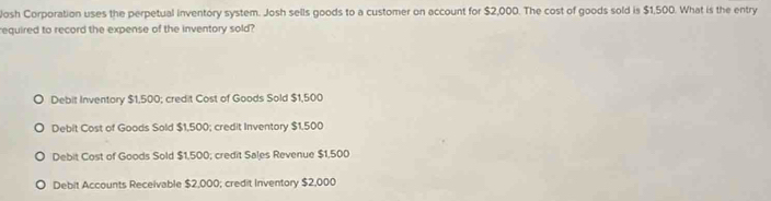 Josh Corporation uses the perpetual inventory system. Josh sells goods to a customer on account for $2,000. The cost of goods sold is $1,500. What is the entry
required to record the expense of the inventory sold?
Debit Inventory $1,500; credit Cost of Goods Sold $1,500
Debit Cost of Goods Sold $1,500; credit Inventory $1,500
Debit Cost of Goods Sold $1,500; credit Sales Revenue $1,500
Debit Accounts Receivable $2,000; credit Inventory $2,000