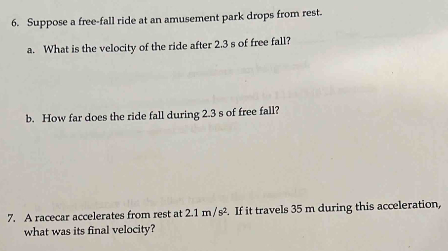 Suppose a free-fall ride at an amusement park drops from rest. 
a. What is the velocity of the ride after 2.3 s of free fall? 
b. How far does the ride fall during 2.3 s of free fall? 
7. A racecar accelerates from rest at 2.1m/s^2. If it travels 35 m during this acceleration, 
what was its final velocity?