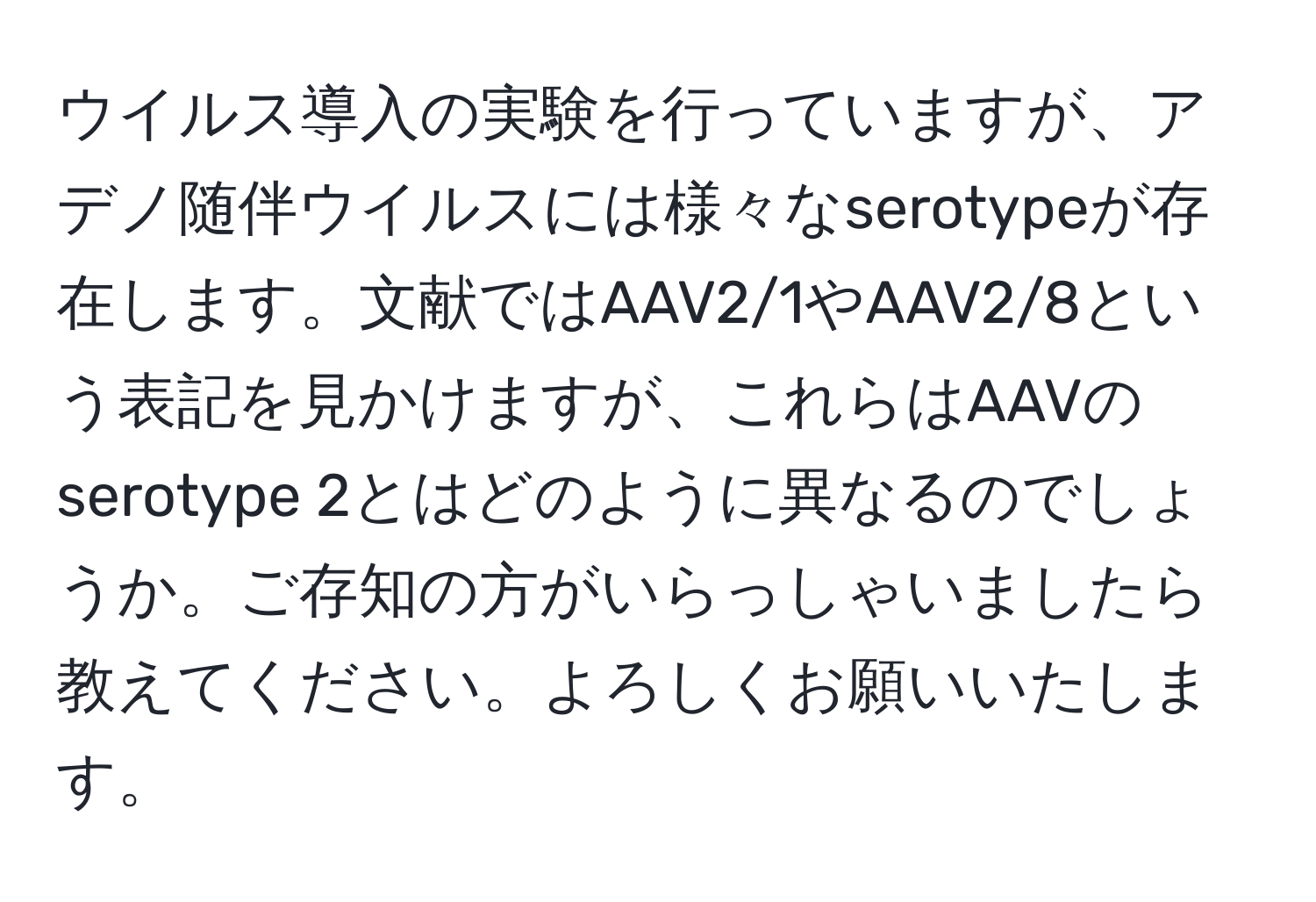 ウイルス導入の実験を行っていますが、アデノ随伴ウイルスには様々なserotypeが存在します。文献ではAAV2/1やAAV2/8という表記を見かけますが、これらはAAVのserotype 2とはどのように異なるのでしょうか。ご存知の方がいらっしゃいましたら教えてください。よろしくお願いいたします。