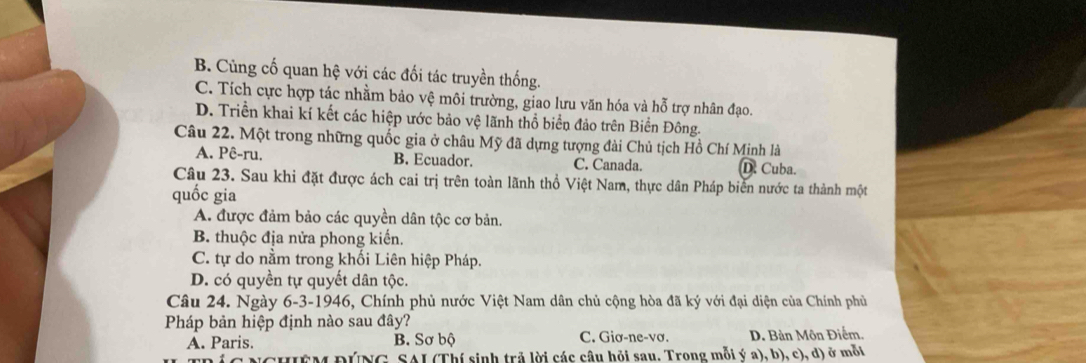 B. Cũng cố quan hệ với các đối tác truyền thống.
C. Tích cực hợp tác nhằm bảo vệ môi trường, giao lưu văn hóa và hỗ trợ nhân đạo.
D. Triền khai kí kết các hiệp ước bảo vệ lãnh thổ biển đảo trên Biển Đông.
Câu 22. Một trong những quốc gia ở châu Mỹ đã dựng tượng đài Chủ tịch Hồ Chí Minh là
A. Pê-ru. B. Ecuador. C. Canada. D. Cuba.
Câu 23. Sau khi đặt được ách cai trị trên toàn lãnh thổ Việt Nam, thực dân Pháp biển nước ta thành một
quốc gia
A. được đảm bảo các quyền dân tộc cơ bản.
B. thuộc địa nửa phong kiến.
C. tự do nằm trong khối Liên hiệp Pháp.
D. có quyền tự quyết dân tộc.
Câu 24. Ngày 6-3-1946, Chính phủ nước Việt Nam dân chủ cộng hòa đã ký với đại diện của Chính phủ
Pháp bản hiệp định nào sau đây?
A. Paris. B. Sơ bộ C. Giơ-ne-vơ. D. Bàn Môn Điểm,
SAI (Thí sinh trả lời các câu hỏi sau. Trong mỗi ý a), b), c), d) ở mỗi